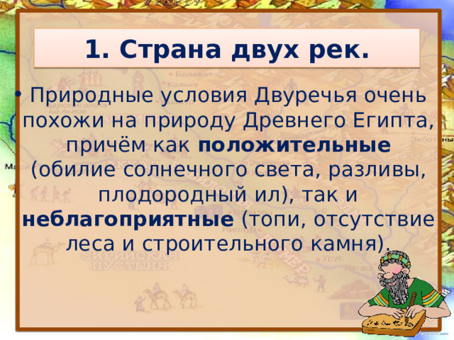 1. Страна двух рек. Природные условия Двуречья очень похожи на природу Древнего Египта, причём как положительные (обилие солнечного света, разливы, плодородный ил), так и неблагоприятные (топи, отсутствие леса и строительного камня). 