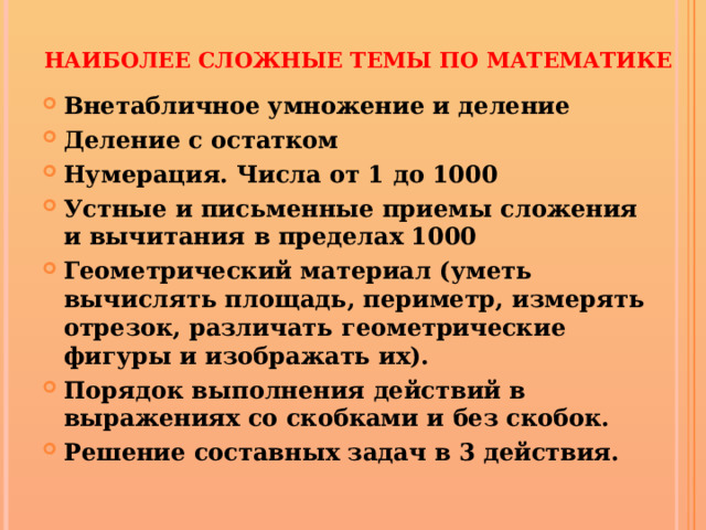 Наиболее сложные темы по математике Внетабличное умножение и деление Деление с остатком Нумерация. Числа от 1 до 1000  Устные и письменные приемы сложения и вычитания в пределах 1000 Геометрический материал (уметь вычислять площадь, периметр, измерять отрезок, различать геометрические фигуры и изображать их). Порядок выполнения действий в выражениях со скобками и без скобок. Решение составных задач в 3 действия.   