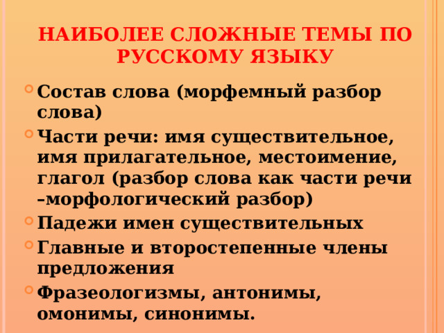 Наиболее сложные темы по русскому языку Состав слова (морфемный разбор слова) Части речи: имя существительное, имя прилагательное, местоимение, глагол (разбор слова как части речи –морфологический разбор) Падежи имен существительных Главные и второстепенные члены предложения Фразеологизмы, антонимы, омонимы, синонимы. 