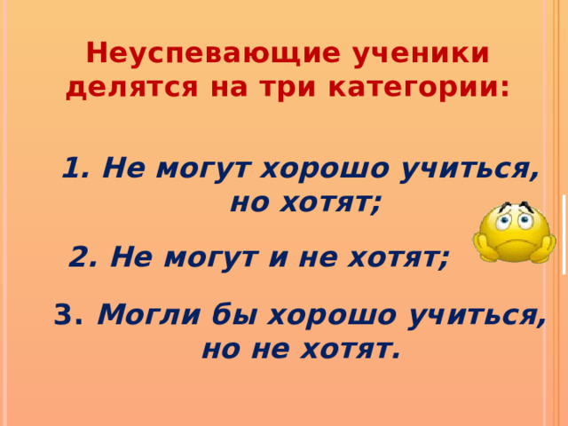  Неуспевающие ученики делятся на три категории: 1. Не могут хорошо учиться, но хотят; 2. Не могут и не хотят;  3. Могли бы хорошо учиться, но не хотят. 