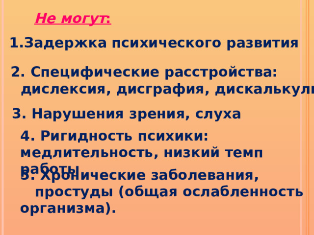 Не могут : 1.Задержка психического развития 2. Специфические расстройства:  дислексия, дисграфия, дискалькулия 3. Нарушения зрения, слуха 4. Ригидность психики: медлительность, низкий темп работы 5. Хронические заболевания,  простуды (общая ослабленность организма). 