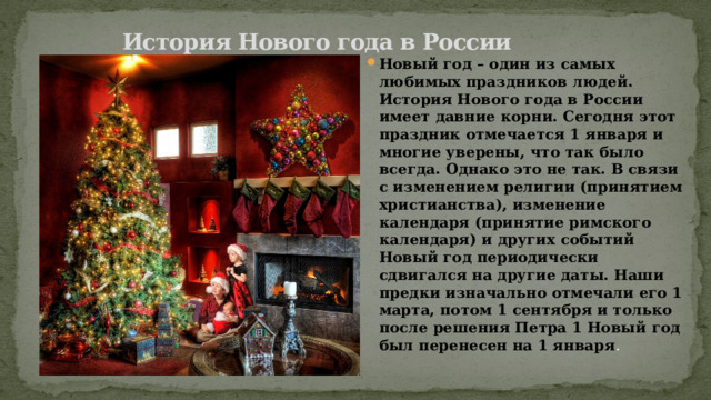  История Нового года в России   Новый год – один из самых любимых праздников людей. История Нового года в России имеет давние корни. Сегодня этот праздник отмечается 1 января и многие уверены, что так было всегда. Однако это не так. В связи с изменением религии (принятием христианства), изменение календаря (принятие римского календаря) и других событий Новый год периодически сдвигался на другие даты. Наши предки изначально отмечали его 1 марта, потом 1 сентября и только после решения Петра 1 Новый год был перенесен на 1 января . 