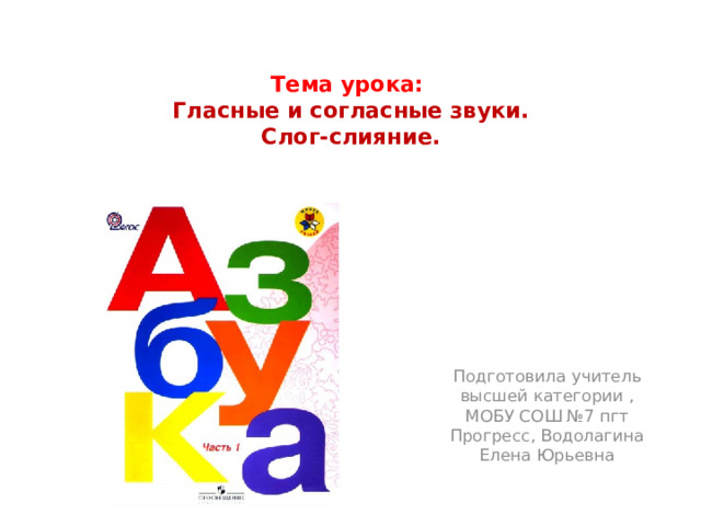Тема урока:   Гласные и согласные звуки.  Слог-слияние.   Подготовила учитель высшей категории , МОБУ СОШ №7 пгт Прогресс, Водолагина Елена Юрьевна 