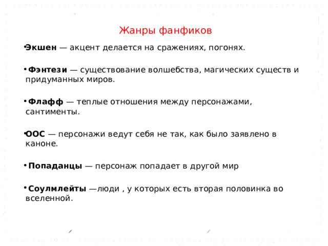  Жанры фанфиков    Экшен — акцент делается на сражениях, погонях.  Фэнтези — существование волшебства, магических существ и придуманных миров.  Флафф — теплые отношения между персонажами, сантименты. ООС — персонажи ведут себя не так, как было заявлено в каноне.  Попаданцы — персонаж попадает в другой мир  Соулмлейты —люди , у которых есть вторая половинка во вселенной.       