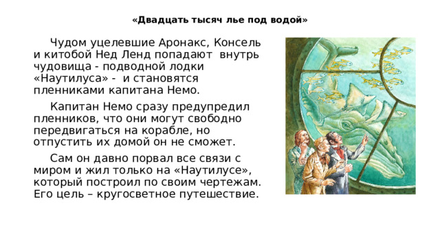 «Двадцать тысяч лье под водой»   Чудом уцелевшие Аронакс, Консель и китобой Нед Ленд попадают внутрь чудовища - подводной лодки «Наутилуса» - и становятся пленниками капитана Немо. Капитан Немо сразу предупредил пленников, что они могут свободно передвигаться на корабле, но отпустить их домой он не сможет. Сам он давно порвал все связи с миром и жил только на «Наутилусе», который построил по своим чертежам. Его цель – кругосветное путешествие. 