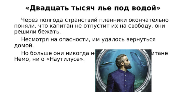 «Двадцать тысяч лье под водой»   Через полгода странствий пленники окончательно поняли, что капитан не отпустит их на свободу, они решили бежать. Несмотря на опасности, им удалось вернуться домой. Но больше они никогда не слышали ни о капитане Немо, ни о «Наутилусе». 