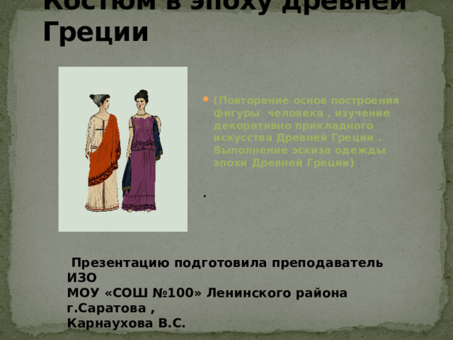 Костюм в эпоху древней Греции (Повторение основ построения фигуры человека , изучение декоративно прикладного искусства Древней Греции . Выполнение эскиза одежды эпохи Древней Греции)  .  Презентацию подготовила преподаватель ИЗО МОУ «СОШ №100» Ленинского района г.Саратова , Карнаухова В.С. 