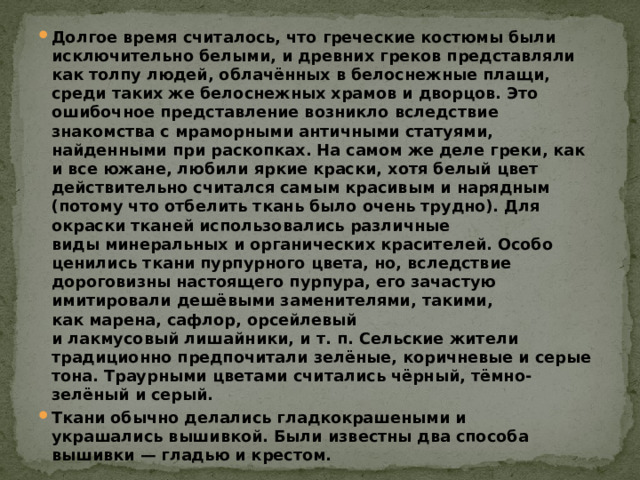 Долгое время считалось, что греческие костюмы были исключительно белыми, и древних греков представляли как толпу людей, облачённых в белоснежные плащи, среди таких же белоснежных храмов и дворцов. Это ошибочное представление возникло вследствие знакомства с мраморными античными статуями, найденными при раскопках. На самом же деле греки, как и все южане, любили яркие краски, хотя белый цвет действительно считался самым красивым и нарядным (потому что отбелить ткань было очень трудно). Для окраски тканей использовались различные виды минеральных и органических красителей. Особо ценились ткани пурпурного цвета, но, вследствие дороговизны настоящего пурпура, его зачастую имитировали дешёвыми заменителями, такими, как марена, сафлор, орсейлевый и лакмусовый лишайники, и т. п. Сельские жители традиционно предпочитали зелёные, коричневые и серые тона. Траурными цветами считались чёрный, тёмно-зелёный и серый. Ткани обычно делались гладкокрашеными и украшались вышивкой. Были известны два способа вышивки — гладью и крестом. 