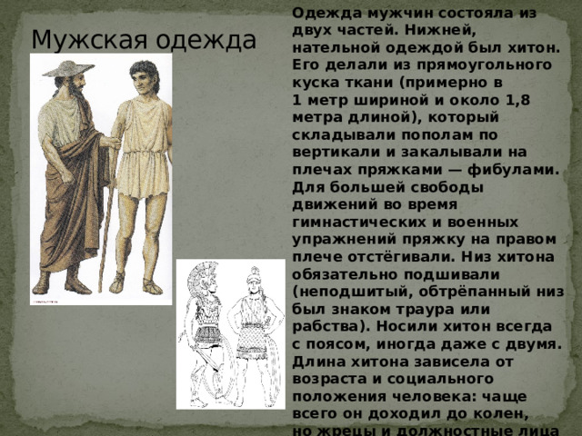 Одежда мужчин состояла из двух частей. Нижней, нательной одеждой был хитон. Его делали из прямоугольного куска ткани (примерно в 1 метр шириной и около 1,8 метра длиной), который складывали пополам по вертикали и закалывали на плечах пряжками — фибулами. Для большей свободы движений во время гимнастических и военных упражнений пряжку на правом плече отстёгивали. Низ хитона обязательно подшивали (неподшитый, обтрёпанный низ был знаком траура или рабства). Носили хитон всегда с поясом, иногда даже с двумя. Длина хитона зависела от возраста и социального положения человека: чаще всего он доходил до колен, но жрецы и должностные лица при исполнении обязанностей, а также  актёры носили длинные (до лодыжек) хитоны; воины, напротив, укорачивали хитоны до самых бёдер Мужская одежда   