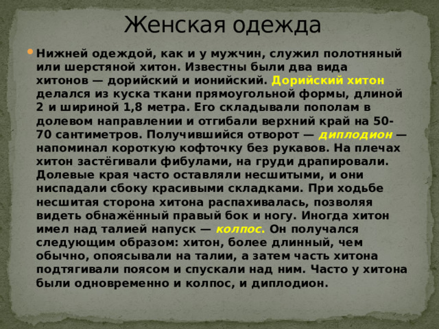 Женская одежда   Нижней одеждой, как и у мужчин, служил полотняный или шерстяной хитон. Известны были два вида хитонов — дорийский и ионийский.  Дорийский хитон делался из куска ткани прямоугольной формы, длиной 2 и шириной 1,8 метра. Его складывали пополам в долевом направлении и отгибали верхний край на 50-70 сантиметров. Получившийся отворот —  диплодион   — напоминал короткую кофточку без рукавов. На плечах хитон застёгивали фибулами, на груди драпировали. Долевые края часто оставляли несшитыми, и они ниспадали сбоку красивыми складками. При ходьбе несшитая сторона хитона распахивалась, позволяя видеть обнажённый правый бок и ногу. Иногда хитон имел над талией напуск —   колпос . Он получался следующим образом: хитон, более длинный, чем обычно, опоясывали на талии, а затем часть хитона подтягивали поясом и спускали над ним. Часто у хитона были одновременно и колпос, и диплодион. 