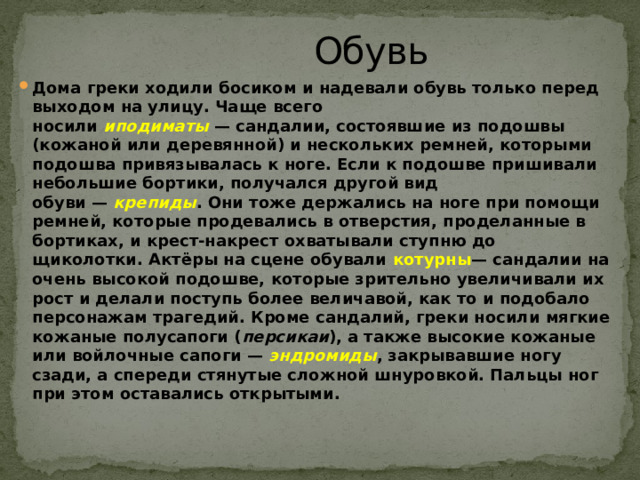  Обувь   Дома греки ходили босиком и надевали обувь только перед выходом на улицу. Чаще всего носили  иподиматы   — сандалии, состоявшие из подошвы (кожаной или деревянной) и нескольких ремней, которыми подошва привязывалась к ноге. Если к подошве пришивали небольшие бортики, получался другой вид обуви —  крепиды . Они тоже держались на ноге при помощи ремней, которые продевались в отверстия, проделанные в бортиках, и крест-накрест охватывали ступню до щиколотки. Актёры на сцене обували  котурны — сандалии на очень высокой подошве, которые зрительно увеличивали их рост и делали поступь более величавой, как то и подобало персонажам трагедий. Кроме сандалий, греки носили мягкие кожаные полусапоги ( персикаи ), а также высокие кожаные или войлочные сапоги —  эндромиды , закрывавшие ногу сзади, а спереди стянутые сложной шнуровкой. Пальцы ног при этом оставались открытыми. 