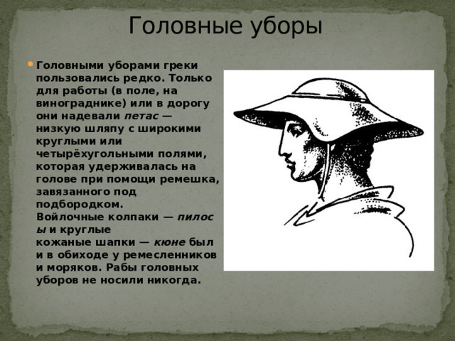 Головные уборы   Головными уборами греки пользовались редко. Только для работы (в поле, на винограднике) или в дорогу они надевали  петас  — низкую шляпу с широкими круглыми или четырёхугольными полями, которая удерживалась на голове при помощи ремешка, завязанного под подбородком. Войлочные колпаки —  пилосы  и круглые кожаные шапки —  кюне  были в обиходе у ремесленников и моряков. Рабы головных уборов не носили никогда. 