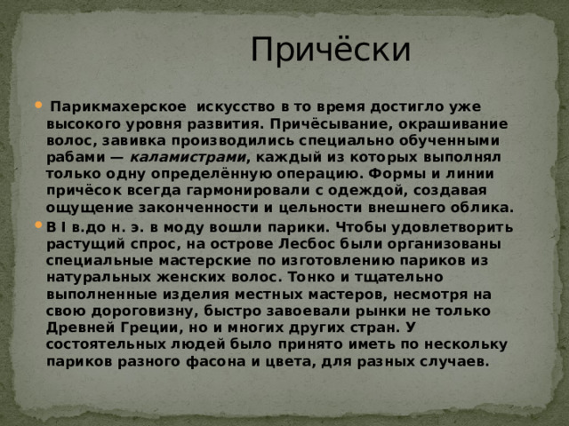  Причёски     Парикмахерское искусство в то время достигло уже высокого уровня развития. Причёсывание, окрашивание волос, завивка производились специально обученными рабами —  каламистрами , каждый из которых выполнял только одну определённую операцию. Формы и линии причёсок всегда гармонировали с одеждой, создавая ощущение законченности и цельности внешнего облика. В I в.до н. э. в моду вошли парики. Чтобы удовлетворить растущий спрос, на острове Лесбос были организованы специальные мастерские по изготовлению париков из натуральных женских волос. Тонко и тщательно выполненные изделия местных мастеров, несмотря на свою дороговизну, быстро завоевали рынки не только Древней Греции, но и многих других стран. У состоятельных людей было принято иметь по нескольку париков разного фасона и цвета, для разных случаев.  