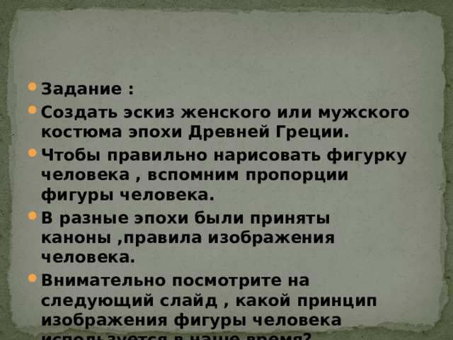 Задание : Создать эскиз женского или мужского костюма эпохи Древней Греции. Чтобы правильно нарисовать фигурку человека , вспомним пропорции фигуры человека. В разные эпохи были приняты каноны ,правила изображения человека. Внимательно посмотрите на следующий слайд , какой принцип изображения фигуры человека используется в наше время? 