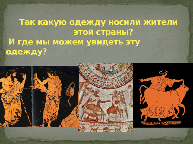  Так какую одежду носили жители  этой страны?   И где мы можем увидеть эту одежду? Да , мы можем увидеть персонажей той эпохи в изображениях живописи-фресках , в росписи керамики.  