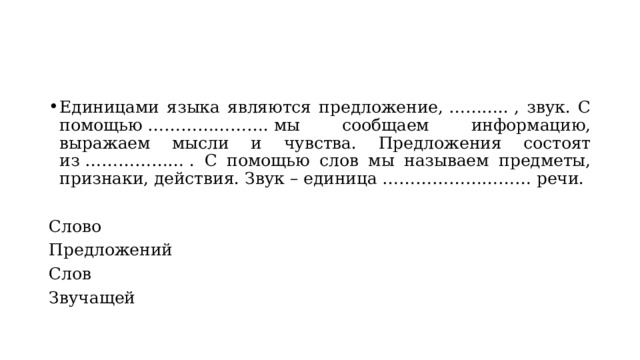 Единицами языка являются предложение, ……….. , звук. С помощью …………………. мы сообщаем информацию, выражаем мысли и чувства. Предложения состоят из ……………… . С помощью слов мы называем предметы, признаки, действия. Звук – единица ……………………… речи. Слово Предложений Слов Звучащей 
