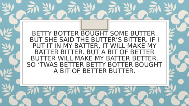 BETTY BOTTER BOUGHT SOME BUTTER. BUT SHE SAID THE BUTTER’S BITTER. IF I PUT IT IN MY BATTER, IT WILL MAKE MY BATTER BITTER. BUT A BIT OF BETTER BUTTER WILL MAKE MY BATTER BETTER. SO ‘TWAS BETTER BETTY BOTTER BOUGHT A BIT OF BETTER BUTTER. 