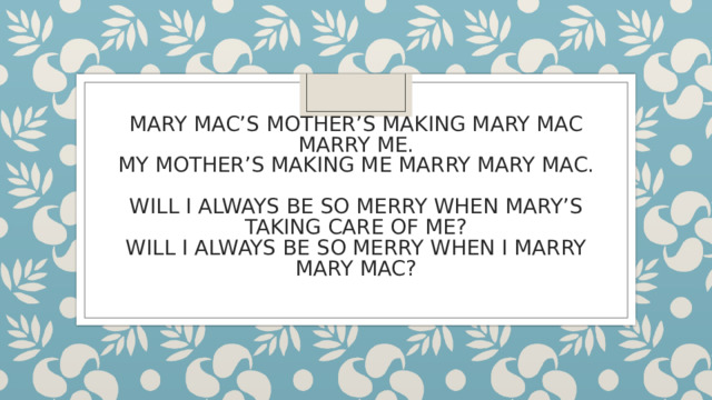 MARY MAC’S MOTHER’S MAKING MARY MAC MARRY ME.  MY MOTHER’S MAKING ME MARRY MARY MAC.   WILL I ALWAYS BE SO MERRY WHEN MARY’S TAKING CARE OF ME?  WILL I ALWAYS BE SO MERRY WHEN I MARRY MARY MAC?   