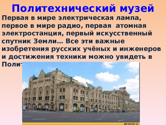 Политехнический музей Первая в мире электрическая лампа, первое в мире радио, первая атомная электростанция, первый искусственный спутник Земли… Все эти важные изобретения русских учёных и инженеров и достижения техники можно увидеть в Политехническом музее. 