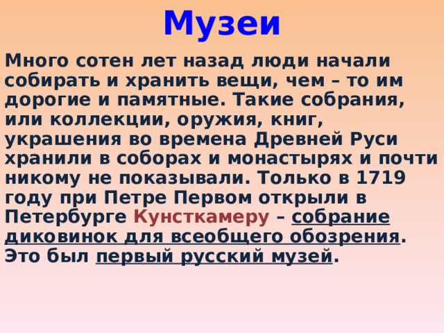 Музеи   Много сотен лет назад люди начали собирать и хранить вещи, чем – то им дорогие и памятные. Такие собрания, или коллекции, оружия, книг, украшения во времена Древней Руси хранили в соборах и монастырях и почти никому не показывали. Только в 1719 году при Петре Первом открыли в Петербурге Кунсткамеру – собрание диковинок для всеобщего обозрения . Это был первый русский музей . 