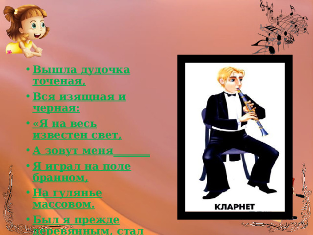 Вышла дудочка точеная, Вся изящная и черная: «Я на весь известен свет, А зовут меня_______ Я играл на поле бранном, На гулянье массовом. Был я прежде деревянным, стал теперь пластмассовым.» 