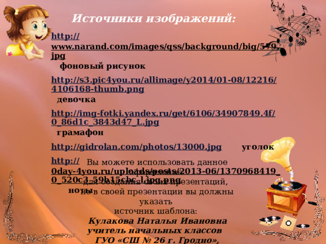 Источники изображений: http:// www.narand.com/images/qss/background/big/579.jpg  фоновый рисунок http://s3.pic4you.ru/allimage/y2014/01-08/12216/4106168-thumb.png  девочка http://img-fotki.yandex.ru/get/6106/34907849.4f/0_86d1c_3843d47_L.jpg  грамафон http://gidrolan.com/photos/13000.jpg  уголок http:// 0day-4you.ru/uploads/posts/2013-06/1370968419_0_520c3_59b15cbc_l.jpg.png  ноты     Вы можете использовать данное оформление для создания своих презентаций, но в своей презентации вы должны указать источник шаблона: Кулакова Наталья Ивановна учитель начальных классов ГУО «СШ № 26 г. Гродно», Беларусь 