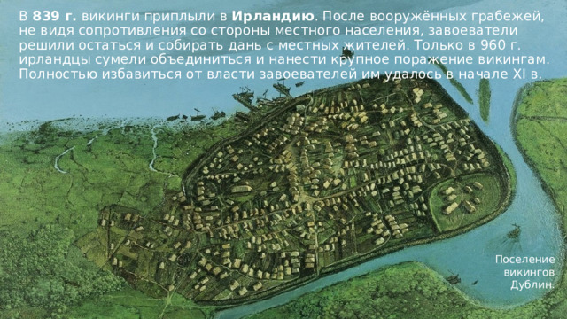 В 839 г. викинги приплыли в Ирландию . После вооружённых грабежей, не видя сопротивления со стороны местного населения, завоеватели решили остаться и собирать дань с местных жителей. Только в 960 г. ирландцы сумели объединиться и нанести крупное поражение викингам. Полностью избавиться от власти завоевателей им удалось в начале XI в. Поселение викингов Дублин. 