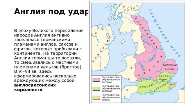 Англия под ударом В эпоху Великого переселения народов Англия активно заселялась германскими племенами англов, саксов и фризов, которые прибывали с континента. На территории Англии германцы то воевали, то смешивались с местными племенами кельтов (бриттов). В VI–VII вв. здесь сформировались несколько враждующих между собой англосаксонских королевств . 