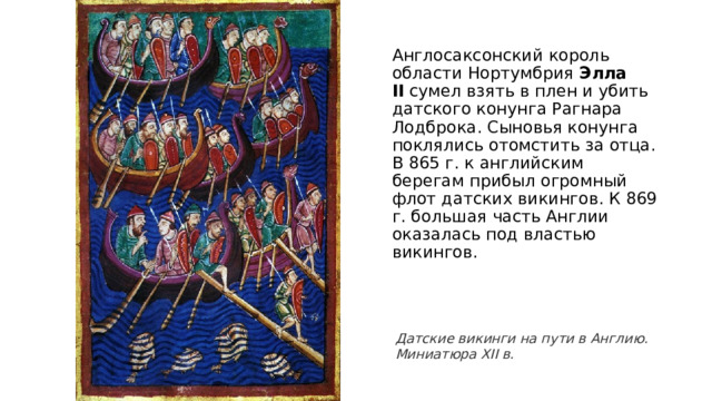 Англосаксонский король области Нортумбрия  Элла II  сумел взять в плен и убить датского конунга Рагнара Лодброка. Сыновья конунга поклялись отомстить за отца. В 865 г. к английским берегам прибыл огромный флот датских викингов. К 869 г. большая часть Англии оказалась под властью викингов. Датские викинги на пути в Англию. Миниатюра XII в. 