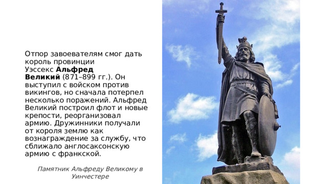 Отпор завоевателям смог дать король провинции Уэссекс  Альфред Великий  (871–899 гг.). Он выступил с войском против викингов, но сначала потерпел несколько поражений. Альфред Великий построил флот и новые крепости, реорганизовал армию. Дружинники получали от короля землю как вознаграждение за службу, что сближало англосаксонскую армию с франкской. Памятник Альфреду Великому в Уинчестере 