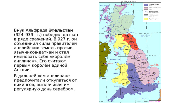 Внук Альфреда Этельстан (924–939 гг.) победил датчан в ряде сражений. В 927 г. он объединил силы правителей английских земель против язычников-датчан и стал именовать себя «королём англичан». Его считают первым королём единой Англии. В дальнейшем англичане предпочитали откупаться от викингов, выплачивая им регулярную дань серебром. 
