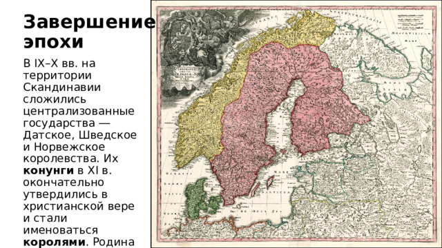 Завершение эпохи В IX–X вв. на территории Скандинавии сложились централизованные государства ― Датское, Шведское и Норвежское королевства. Их конунги в XI в. окончательно утвердились в христианской вере и стали именоваться королями . Родина викингов всё меньше отличалась от других регионов Европы. 
