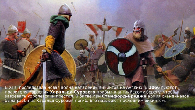 В XI в. последовала новая волна нападений викингов на Англию. В  1066 г.  флот правителя Норвегии Харальда Сурового прибыл к английскому берегу, чтобы завоевать королевский престол. В битве при Стамфорд-Бридже армия скандинавов была разбита.   Харальд Суровый погиб. Его называют последним викингом. 