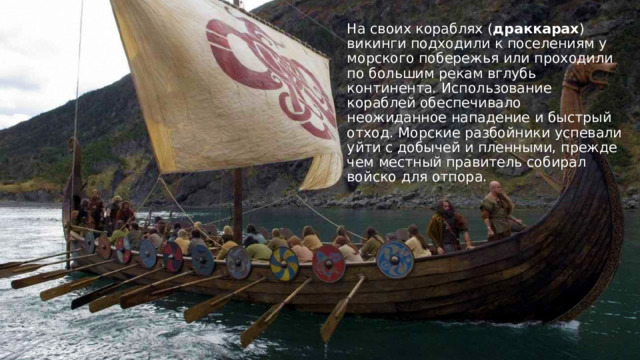 На своих кораблях ( драккарах ) викинги подходили к поселениям у морского побережья или проходили по большим рекам вглубь континента. Использование кораблей обеспечивало неожиданное нападение и быстрый отход. Морские разбойники успевали уйти с добычей и пленными, прежде чем местный правитель собирал войско для отпора. 