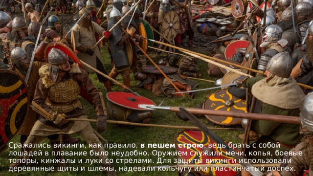 Сражались викинги, как правило, в пешем строю , ведь брать с собой лошадей в плавание было неудобно. Оружием служили мечи, копья, боевые топоры, кинжалы и луки со стрелами. Для защиты викинги использовали деревянные щиты и шлемы, надевали кольчугу или пластинчатый доспех.  