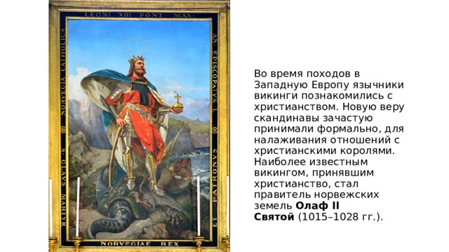 Во время походов в Западную Европу язычники викинги познакомились с христианством. Новую веру скандинавы зачастую принимали формально, для налаживания отношений с христианскими королями. Наиболее известным викингом, принявшим христианство, стал правитель норвежских земель  Олаф II Святой  (1015–1028 гг.).  