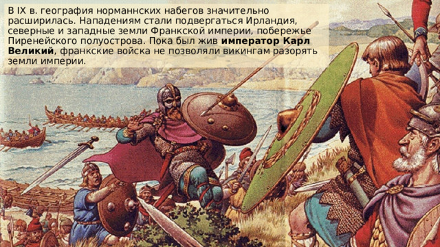 В IX в. география норманнских набегов значительно расширилась. Нападениям стали подвергаться Ирландия, северные и западные земли Франкской империи, побережье Пиренейского полуострова. Пока был жив император Карл Великий , франкские войска не позволяли викингам разорять земли империи.  
