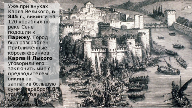 Уже при внуках Карла Великого, в 845 г. , викинги на 120 кораблях по реке Сене подошли к Парижу . Город был разграблен. Приближённые короля франков Карла II Лысого уговорили его заключить мир с предводителем викингов, заплатив большую сумму серебром. В том же году викинги разграбили Гамбург .  