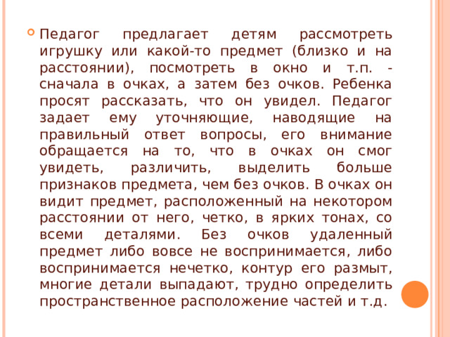 Педагог предлагает детям рассмотреть игрушку или какой-то предмет (близко и на расстоянии), посмотреть в окно и т.п. - сначала в очках, а затем без очков. Ребенка просят рассказать, что он увидел. Педагог задает ему уточняющие, наводящие на правильный ответ вопросы, его внимание обращается на то, что в очках он смог увидеть, различить, выделить больше признаков предмета, чем без очков. В очках он видит предмет, расположенный на некотором расстоянии от него, четко, в ярких тонах, со всеми деталями. Без очков удаленный предмет либо вовсе не воспринимается, либо воспринимается нечетко, контур его размыт, многие детали выпадают, трудно определить пространственное расположение частей и т.д. 