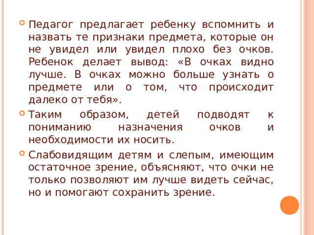 Педагог предлагает ребенку вспомнить и назвать те признаки предмета, которые он не увидел или увидел плохо без очков. Ребенок делает вывод: «В очках видно лучше. В очках можно больше узнать о предмете или о том, что происходит далеко от тебя». Таким образом, детей подводят к пониманию назначения очков и необходимости их носить. Слабовидящим детям и слепым, имеющим остаточное зрение, объясняют, что очки не только позволяют им лучше видеть сейчас, но и помогают сохранить зрение.   