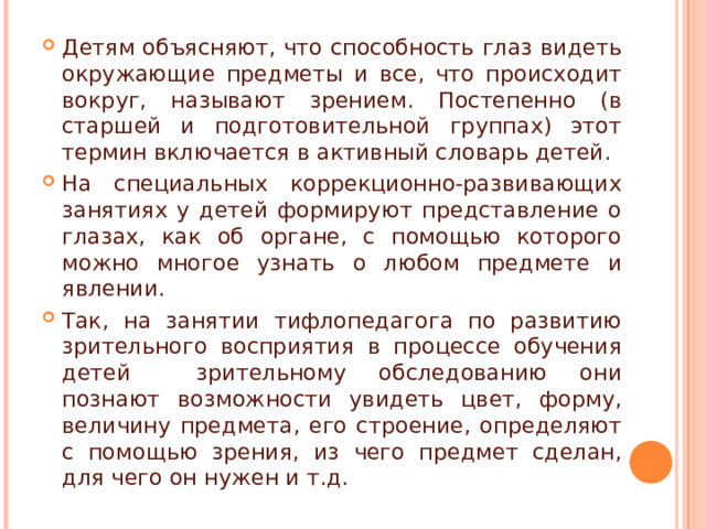 Детям объясняют, что способность глаз видеть окружающие предметы и все, что происходит вокруг, называют зрением. Постепенно (в старшей и подготовительной группах) этот термин включается в активный словарь детей. На специальных коррекционно-развивающих занятиях у детей формируют представление о глазах, как об органе, с помощью которого можно многое узнать о любом предмете и явлении. Так, на занятии тифлопедагога по развитию зрительного восприятия в процессе обучения детей зрительному обследованию они познают возможности увидеть цвет, форму, величину предмета, его строение, определяют с помощью зрения, из чего предмет сделан, для чего он нужен и т.д. 