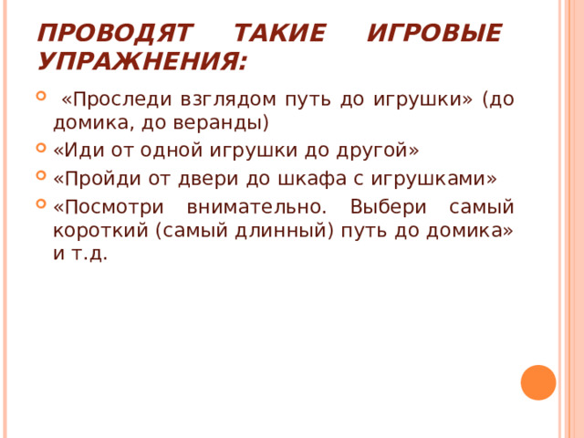 ПРОВОДЯТ ТАКИЕ ИГРОВЫЕ УПРАЖНЕНИЯ:  «Проследи взглядом путь до игрушки» (до домика, до веранды) «Иди от одной игрушки до другой» «Пройди от двери до шкафа с игрушками» «Посмотри внимательно. Выбери самый короткий (самый длинный) путь до домика» и т.д. 