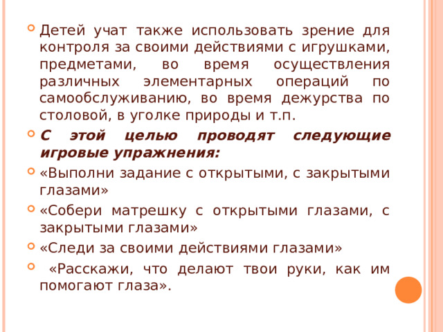 Детей учат также использовать зрение для контроля за своими действиями с игрушками, предметами, во время осуществления различных элементарных операций по самообслуживанию, во время дежурства по столовой, в уголке природы и т.п. С этой целью проводят следующие игровые упражнения: «Выполни задание с открытыми, с закрытыми глазами» «Собери матрешку с открытыми глазами, с закрытыми глазами» «Следи за своими действиями глазами»  «Расскажи, что делают твои руки, как им помогают глаза». 