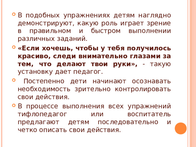 В подобных упражнениях детям наглядно демонстрируют, какую роль играет зрение в правильном и быстром выполнении различных заданий. «Если хочешь, чтобы у тебя получилось красиво, следи внимательно глазами за тем, что делают твои руки», - такую установку дает педагог.  Постепенно дети начинают осознавать необходимость зрительно контролировать свои действия. В процессе выполнения всех упражнений тифлопедагог или воспитатель предлагают детям последовательно и четко описать свои действия. 