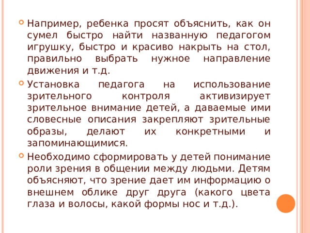 Например, ребенка просят объяснить, как он сумел быстро найти названную педагогом игрушку, быстро и красиво накрыть на стол, правильно выбрать нужное направление движения и т.д. Установка педагога на использование зрительного контроля активизирует зрительное внимание детей, а даваемые ими словесные описания закрепляют зрительные образы, делают их конкретными и запоминающимися. Необходимо сформировать у детей понимание роли зрения в общении между людьми. Детям объясняют, что зрение дает им информацию о внешнем облике друг друга (какого цвета глаза и волосы, какой формы нос и т.д.).  