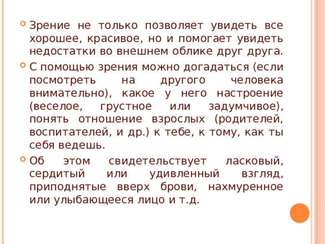 Зрение не только позволяет увидеть все хорошее, красивое, но и помогает увидеть недостатки во внешнем облике друг друга. С помощью зрения можно догадаться (если посмотреть на другого человека внимательно), какое у него настроение (веселое, грустное или задумчивое), понять отношение взрослых (родителей, воспитателей, и др.) к тебе, к тому, как ты себя ведешь. Об этом свидетельствует ласковый, сердитый или удивленный взгляд, приподнятые вверх брови, нахмуренное или улыбающееся лицо и т.д. 