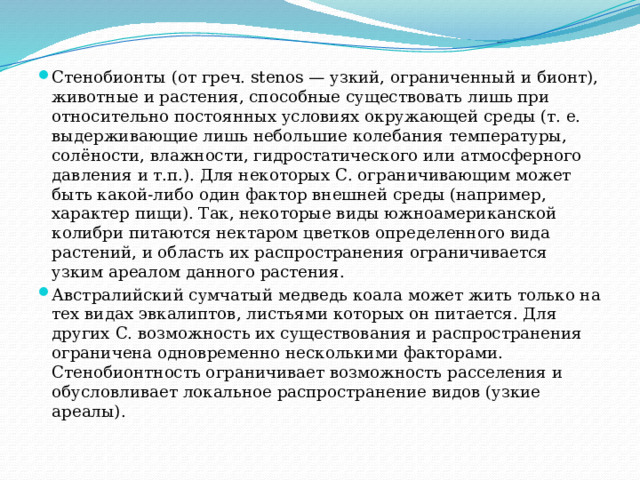 Стенобионты (от греч. stenos — узкий, ограниченный и бионт), животные и растения, способные существовать лишь при относительно постоянных условиях окружающей среды (т. е. выдерживающие лишь небольшие колебания температуры, солёности, влажности, гидростатического или атмосферного давления и т.п.). Для некоторых С. ограничивающим может быть какой-либо один фактор внешней среды (например, характер пищи). Так, некоторые виды южноамериканской колибри питаются нектаром цветков определенного вида растений, и область их распространения ограничивается узким ареалом данного растения. Австралийский сумчатый медведь коала может жить только на тех видах эвкалиптов, листьями которых он питается. Для других С. возможность их существования и распространения ограничена одновременно несколькими факторами. Стенобионтность ограничивает возможность расселения и обусловливает локальное распространение видов (узкие ареалы). 