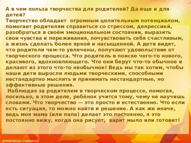 А в чем польза творчества для родителей? Да еще и для детей?  Творчество обладает  огромным целительным потенциалом, помогает родителям справиться со стрессом, депрессией, разобраться в своём эмоциональном состоянии, выразить свои чувства и переживания, почувствовать себя счастливым, а жизнь сделать более яркой и насыщенной. А дети видят, что родители чем-то увлечены, получают удовольствие от творческого процесса. Что родитель в поиске чего-то нового, красивого, вдохновляющего. Что они берут что-то обычное и делают из этого что-то необычное! Ведь мы так хотим, чтобы наши дети выросли людьми творческими, способными нестандартно мыслить и принимать нестандартные, но эффективные решения.   Наблюдая за родителем в творческом процессе, помогая, посильно, в этом деле, ребёнок учится тому, чему не научишь словами. Что творчество — это просто и естественно. Что если есть ситуация, то можно найти и решение. А как же иначе, ведь моя мама (или папа) делает это постоянно, я это постоянно вижу, когда она рисует, варит мыло или готовит!   