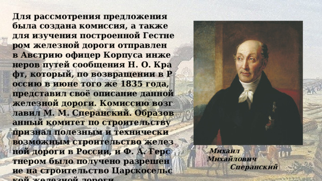 Для рассмотрения предложения была создана комиссия, а также для изучения построенной Гестнером железной дороги отправлен в Австрию офицер Корпуса инженеров путей сообщения Н. О. Крафт, который, по возвращении в Россию в июне того же 1835 года, представил своё описание данной железной дороги. Комиссию возглавил М. М. Сперанский. Образованный комитет по строительству признал полезным и технически возможным строительство железной дороги в России, и Ф. А. Герстнером было получено разрешение на строительство Царскосельской железной дороги.  Михаил Михайлович  Сперанский 