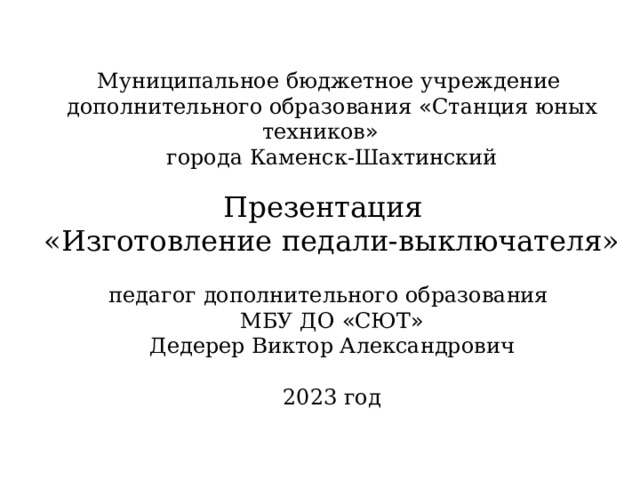 Муниципальное бюджетное учреждение дополнительного образования « Станция юных техников » города Каменск-Шахтинский Презентация «Изготовление педали-выключателя»  педагог дополнительного образования МБУ ДО « СЮТ » Дедерер Виктор Александрович 2023 год 